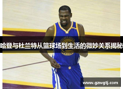 哈登与杜兰特从篮球场到生活的微妙关系揭秘