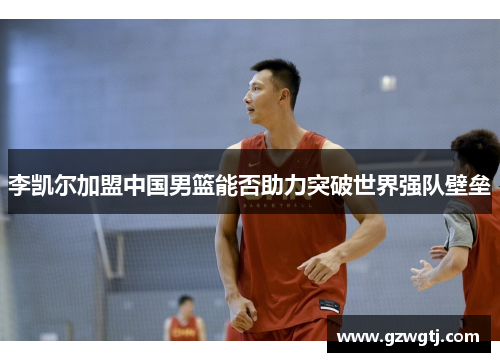 李凯尔加盟中国男篮能否助力突破世界强队壁垒