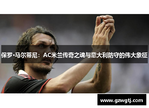 保罗·马尔蒂尼：AC米兰传奇之魂与意大利防守的伟大象征